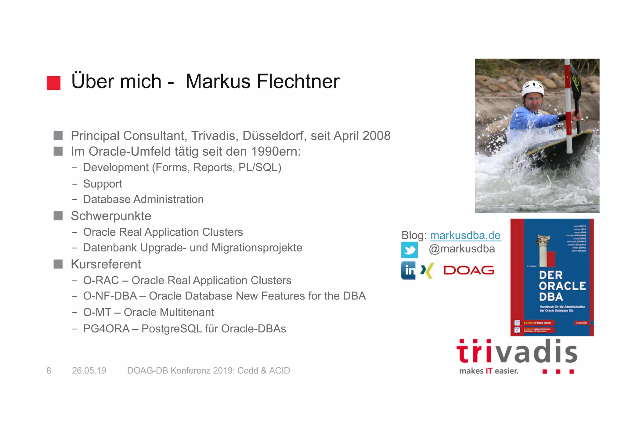 Über mich - Markus Flechtner
Principal Consultant, Trivadis, Düsseldorf, seit April 2008
Im Oracle-Umfeld tätig seit den 1990ern:
– Development (Forms, Reports, PL/SQL)
– Support
– Database Administration
Schwerpunkte
– Oracle Real Application Clusters
– Datenbank Upgrade- und Migrationsprojekte
Kursreferent
– O-RAC – Oracle Real Application Clusters
– O-NF-DBA – Oracle Database New Features for the DBA
– O-MT – Oracle Multitenant
– PG4ORA – PostgreSQL für Oracle-DBAs
Blog: markusdba.de
@markusdba
26.05.19 DOAG-DB Konferenz 2019: Codd & ACID8
 