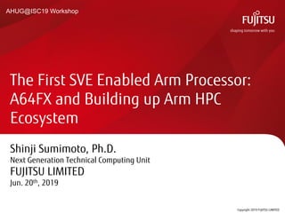 Shinji Sumimoto, Ph.D.
Next Generation Technical Computing Unit
FUJITSU LIMITED
Jun. 20th, 2019
The First SVE Enabled Arm Processor:
A64FX and Building up Arm HPC
Ecosystem
Copyright 2019 FUJITSU LIMITED0
AHUG@ISC19 Workshop
 