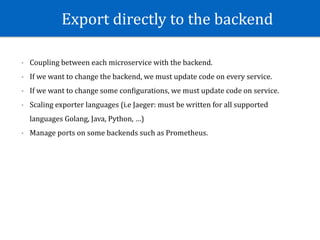 Export	directly	to	the	backend
- Coupling	between	each	microservice	with	the	backend.	
- If	we	want	to	change	the	backend,	we	must	update	code	on	every	service.	
- If	we	want	to	change	some	conWigurations,	we	must	update	code	on	service.	
- Scaling	exporter	languages	(i.e	Jaeger:	must	be	written	for	all	supported	
languages	Golang,	Java,	Python,	…)	
- Manage	ports	on	some	backends	such	as	Prometheus.	
 