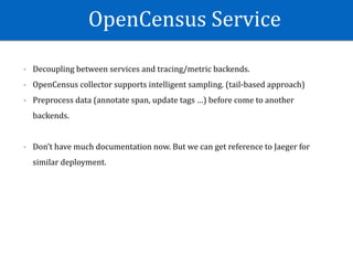 OpenCensus	Service
- Decoupling	between	services	and	tracing/metric	backends.	
- OpenCensus	collector	supports	intelligent	sampling.	(tail-based	approach)	
- Preprocess	data	(annotate	span,	update	tags	…)	before	come	to	another	
backends.	
- Don’t	have	much	documentation	now.	But	we	can	get	reference	to	Jaeger	for	
similar	deployment.
 