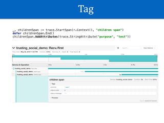 Tag
_, childrenSpan := trace.StartSpan(r.Context(), "children span")
defer childrenSpan.End()
childrenSpan.AddAttributes(trace.StringAttribute("purpose", "test"))
 