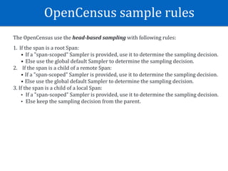 OpenCensus	sample	rules
The	OpenCensus	use	the	head-based	sampling	with	following	rules:	
1. If	the	span	is	a	root	Span:	
• If	a	"span-scoped"	Sampler	is	provided,	use	it	to	determine	the	sampling	decision.	
• Else	use	the	global	default	Sampler	to	determine	the	sampling	decision.	
2.				If	the	span	is	a	child	of	a	remote	Span:	
• If	a	"span-scoped"	Sampler	is	provided,	use	it	to	determine	the	sampling	decision.	
• Else	use	the	global	default	Sampler	to	determine	the	sampling	decision.	
3.	If	the	span	is	a	child	of	a	local	Span:	
• If	a	"span-scoped"	Sampler	is	provided,	use	it	to	determine	the	sampling	decision.	
• Else	keep	the	sampling	decision	from	the	parent.	
 