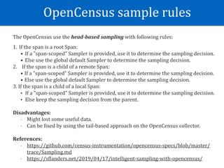 OpenCensus	sample	rules
The	OpenCensus	use	the	head-based	sampling	with	following	rules:	
1. If	the	span	is	a	root	Span:	
• If	a	"span-scoped"	Sampler	is	provided,	use	it	to	determine	the	sampling	decision.	
• Else	use	the	global	default	Sampler	to	determine	the	sampling	decision.	
2.				If	the	span	is	a	child	of	a	remote	Span:	
• If	a	"span-scoped"	Sampler	is	provided,	use	it	to	determine	the	sampling	decision.	
• Else	use	the	global	default	Sampler	to	determine	the	sampling	decision.	
3.	If	the	span	is	a	child	of	a	local	Span:	
• If	a	"span-scoped"	Sampler	is	provided,	use	it	to	determine	the	sampling	decision.	
• Else	keep	the	sampling	decision	from	the	parent.	
Disadvantages:	
- Might	lost	some	useful	data.	
- Can	be	Wixed	by	using	the	tail-based	approach	on	the	OpenCensus	collector.	
References:		
- https://github.com/census-instrumentation/opencensus-specs/blob/master/
trace/Sampling.md		
- https://sWlanders.net/2019/04/17/intelligent-sampling-with-opencensus/
 