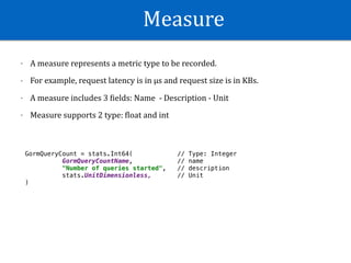 Measure
- A	measure	represents	a	metric	type	to	be	recorded.		
- For	example,	request	latency	is	in	µs	and	request	size	is	in	KBs.	
- A	measure	includes	3	Wields:	Name		-	Description	-	Unit	
- Measure	supports	2	type:	Wloat	and	int
GormQueryCount = stats.Int64( // Type: Integer
GormQueryCountName, // name
"Number of queries started", // description
stats.UnitDimensionless, // Unit
)
 
