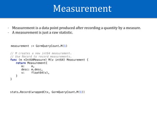 Measurement
- Measurement	is	a	data	point	produced	after	recording	a	quantity	by	a	measure.		
- A	measurement	is	just	a	raw	statistic.
measurement := GormQueryCount.M(1)
// M creates a new int64 measurement.
// Use Record to record measurements.
func (m *Int64Measure) M(v int64) Measurement {
return Measurement{
m: m,
desc: m.desc,
v: float64(v),
}
}
stats.Record(wrappedCtx, GormQueryCount.M(1))
 