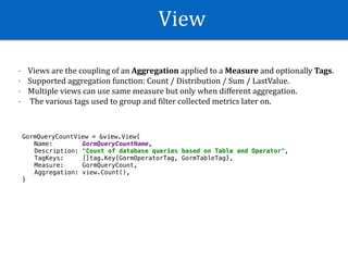 View
- Views	are	the	coupling	of	an	Aggregation	applied	to	a	Measure	and	optionally	Tags.	
- Supported	aggregation	function:	Count	/	Distribution	/	Sum	/	LastValue.	
- Multiple	views	can	use	same	measure	but	only	when	different	aggregation.	
- 	The	various	tags	used	to	group	and	Wilter	collected	metrics	later	on.
GormQueryCountView = &view.View{
Name: GormQueryCountName,
Description: "Count of database queries based on Table and Operator",
TagKeys: []tag.Key{GormOperatorTag, GormTableTag},
Measure: GormQueryCount,
Aggregation: view.Count(),
}
 