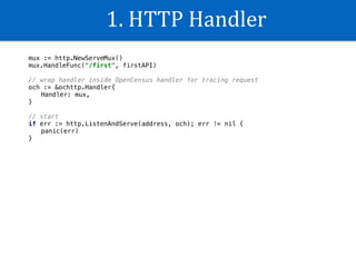 1.	HTTP	Handler
mux := http.NewServeMux()
mux.HandleFunc("/first", firstAPI)
// wrap handler inside OpenCensus handler for tracing request
och := &ochttp.Handler{
Handler: mux,
}
// start
if err := http.ListenAndServe(address, och); err != nil {
panic(err)
}
 