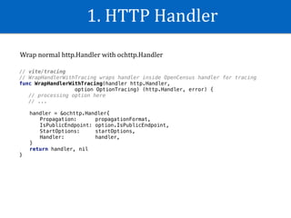 1.	HTTP	Handler
// vite/tracing
// WrapHandlerWithTracing wraps handler inside OpenCensus handler for tracing
func WrapHandlerWithTracing(handler http.Handler,
option OptionTracing) (http.Handler, error) {
// processing option here
// ...
handler = &ochttp.Handler{
Propagation: propagationFormat,
IsPublicEndpoint: option.IsPublicEndpoint,
StartOptions: startOptions,
Handler: handler,
}
return handler, nil
}
Wrap	normal	http.Handler	with	ochttp.Handler	
 