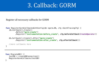 3.	Callback:	GORM
func RegisterGormCallbacksWithConfig(db *gorm.DB, cfg *GormTracingCfg) {
db.Callback().Create()
.Before(“gorm:create")
.Register("instrumentation:before_create", cfg.beforeCallback(CreateOperator))
db.Callback().Create().After(“gorm:create")
.Register("instrumentation:after_create", cfg.afterCallback())
//more callbacks here
}
func MigrateDB() {
testDB = createDBConnection()
RegisterGormCallbacks(testDB)
}
Register	all	necessary	callbacks	for	GORM	
 