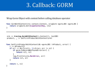 3.	Callback:	GORM
func GormWithContext(ctx context.Context, origGorm *gorm.DB) *gorm.DB {
return origGorm.Set(ScopeContextKey, ctx)
}
Wrap	Gorm	Object	with	context	before	calling	database	operator
orm := tracing.GormWithContext(r.Context(), testDB)
product, _ := GetFirstProductWithContext(orm)
func GetFirstProductWithContext(db *gorm.DB) (*Product, error) {
r := &Product{}
if err := db.First(r, 1).Error; err != nil {
if gorm.IsRecordNotFoundError(err) {
return nil, nil
}
log.Println(vite.MarkError, err)
return nil, err
}
return r, nil
}
 