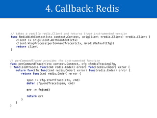 4.	Callback:	Redis
// takes a vanilla redis.Client and returns trace instrumented version
func RedisWithContext(ctx context.Context, origClient *redis.Client) *redis.Client {
client := origClient.WithContext(ctx)
client.WrapProcess(perCommandTracer(ctx, &redisDefaultCfg))
return client
}
// perCommandTracer provides the instrumented function
func perCommandTracer(ctx context.Context, cfg *RedisTracingCfg,
) func(oldProcess func(cmd redis.Cmder) error) func(redis.Cmder) error {
return func(fn func(cmd redis.Cmder) error) func(redis.Cmder) error {
return func(cmd redis.Cmder) error {
span := cfg.startTrace(ctx, cmd)
defer cfg.endTrace(span, cmd)
err := fn(cmd)
return err
}
}
}
 
