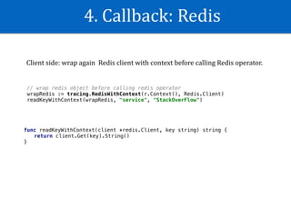 4.	Callback:	Redis
// wrap redis object before calling redis operator
wrapRedis := tracing.RedisWithContext(r.Context(), Redis.Client)
readKeyWithContext(wrapRedis, "service", "StackOverFlow")
func readKeyWithContext(client *redis.Client, key string) string {
return client.Get(key).String()
}
Client	side:	wrap	again		Redis	client	with	context	before	calling	Redis	operator.	
 