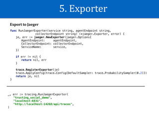 5.	Exporter
func RunJaegerExporter(service string, agentEndpoint string,
collectorEndpoint string) (*jaeger.Exporter, error) {
je, err := jaeger.NewExporter(jaeger.Options{
AgentEndpoint: agentEndpoint,
CollectorEndpoint: collectorEndpoint,
ServiceName: service,
})
if err != nil {
return nil, err
}
trace.RegisterExporter(je)
trace.ApplyConfig(trace.Config{DefaultSampler: trace.ProbabilitySampler(0.2)})
return je, nil
}
_, err := tracing.RunJaegerExporter(
"trusting_social_demo",
"localhost:6831",
"http://localhost:14268/api/traces",
)
Export	to	Jaeger
 