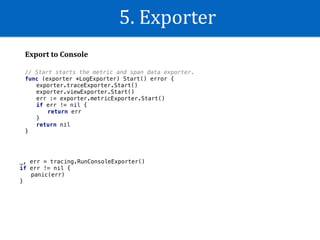 5.	Exporter
Export	to	Console
_, err = tracing.RunConsoleExporter()
if err != nil {
panic(err)
}
// Start starts the metric and span data exporter.
func (exporter *LogExporter) Start() error {
exporter.traceExporter.Start()
exporter.viewExporter.Start()
err := exporter.metricExporter.Start()
if err != nil {
return err
}
return nil
}
 