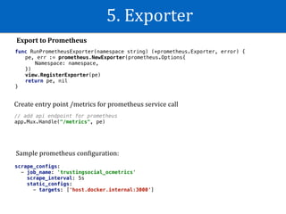 5.	Exporter
Export	to	Prometheus
func RunPrometheusExporter(namespace string) (*prometheus.Exporter, error) {
pe, err := prometheus.NewExporter(prometheus.Options{
Namespace: namespace,
})
view.RegisterExporter(pe)
return pe, nil
}
// add api endpoint for prometheus
app.Mux.Handle("/metrics", pe)
scrape_configs:
- job_name: 'trustingsocial_ocmetrics'
scrape_interval: 5s
static_configs:
- targets: ['host.docker.internal:3000']
Create	entry	point	/metrics	for	prometheus	service	call
Sample	prometheus	conWiguration:
 