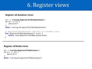 6.	Register	views
Register	all	database	views
err := tracing.RegisterAllDatabaseViews()
if err != nil {
panic(err)
}
defer tracing.UnregisterAllDatabaseViews()
// RegisterAllDatabaseViews registers all database views
func RegisterAllDatabaseViews() error {
return view.Register(GormQueryCountView)
}
Register	all	Redis	views
err = tracing.RegisterAllRedisViews()
if err != nil {
panic(err)
}
defer tracing.UnregisterAllRedisViews()
 
