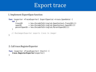 Export	trace
func (exporter *TraceExporter) ExportSpan(sd *trace.SpanData) {
var (
traceID = hex.EncodeToString(sd.SpanContext.TraceID[:])
spanID = hex.EncodeToString(sd.SpanContext.SpanID[:])
parentSpanID = hex.EncodeToString(sd.ParentSpanID[:])
)
// RunJaegerExporter exports trace to Jaeger
}
func (exporter *TraceExporter) Start() {
trace.RegisterExporter(exporter)
}
1.	Implement	ExportSpan	function
2.	Call	trace.RegisterExporter
 