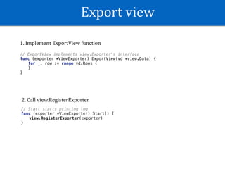 Export	view
// ExportView implements view.Exporter's interface
func (exporter *ViewExporter) ExportView(vd *view.Data) {
for _, row := range vd.Rows {
}
}
// Start starts printing log
func (exporter *ViewExporter) Start() {
view.RegisterExporter(exporter)
}
1.	Implement	ExportView	function
2.	Call	view.RegisterExporter
 
