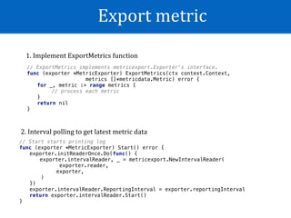 Export	metric
// ExportMetrics implements metricexport.Exporter's interface.
func (exporter *MetricExporter) ExportMetrics(ctx context.Context,
metrics []*metricdata.Metric) error {
for _, metric := range metrics {
// process each metric
}
return nil
}
// Start starts printing log
func (exporter *MetricExporter) Start() error {
exporter.initReaderOnce.Do(func() {
exporter.intervalReader, _ = metricexport.NewIntervalReader(
exporter.reader,
exporter,
)
})
exporter.intervalReader.ReportingInterval = exporter.reportingInterval
return exporter.intervalReader.Start()
}
1.	Implement	ExportMetrics	function
2.	Interval	polling	to	get	latest	metric	data
 