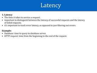 Latency
1.	Latency	
• The	time	it	takes	to	service	a	request.		
• important	to	distinguish	between	the	latency	of	successful	requests	and	the	latency	
of	failed	requests.	
• it’s	important	to	track	error	latency,	as	opposed	to	just	Wiltering	out	errors.	
Example:	
• Database:	time	to	query	to	database	server.	
• HTTP	request:	time	from	the	beginning	to	the	end	of	the	request.
 