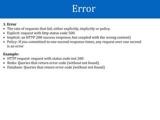 Error
1.	Error	
• The	rate	of	requests	that	fail,	either	explicitly,	implicitly	or	policy.	
• Explicit:	request	with	http	status	code	500.	
• Implicit:	an	HTTP	200	success	response,	but	coupled	with	the	wrong	content)	
• Policy:	If	you	committed	to	one-second	response	times,	any	request	over	one	second	
is	an	error	
 
Example:	
• HTTP	request:	request	with	status	code	not	200	
• Redis:	Queries	that	return	error	code	(without	not	found).	
• Database:	Queries	that	return	error	code	(without	not	found)
 