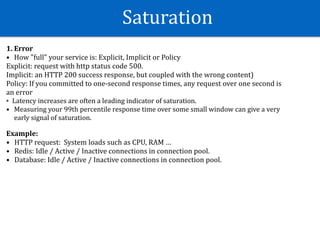Saturation
1.	Error	
• How	"full"	your	service	is:	Explicit,	Implicit	or	Policy	
Explicit:	request	with	http	status	code	500.	
Implicit:	an	HTTP	200	success	response,	but	coupled	with	the	wrong	content)	
Policy:	If	you	committed	to	one-second	response	times,	any	request	over	one	second	is	
an	error	
• Latency	increases	are	often	a	leading	indicator	of	saturation.		
• Measuring	your	99th	percentile	response	time	over	some	small	window	can	give	a	very	
early	signal	of	saturation.	
 
Example:	
• HTTP	request:		System	loads	such	as	CPU,	RAM	…	
• Redis:	Idle	/	Active	/	Inactive	connections	in	connection	pool.	
• Database:	Idle	/	Active	/	Inactive	connections	in	connection	pool.
 