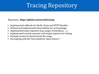 Tracing	Repository
Repository: https://github.com/tsocial/tracing
• Implemented	callbacks	for	Redis,	Gorm	and	HTTP	Handler.	
• DeWined	and	implemented	observability	for	each	package.	
• Implemented	some	exporters	(e.g:	Jaeger,	Prometheus,	…).	
• Implemented	console	exporter	and	simple	exporter	for	testing.		
• Example	project	to	demonstrate	the	usage.	
• Decoupling	with	the	Telco	platform.	Open	Source	?
 