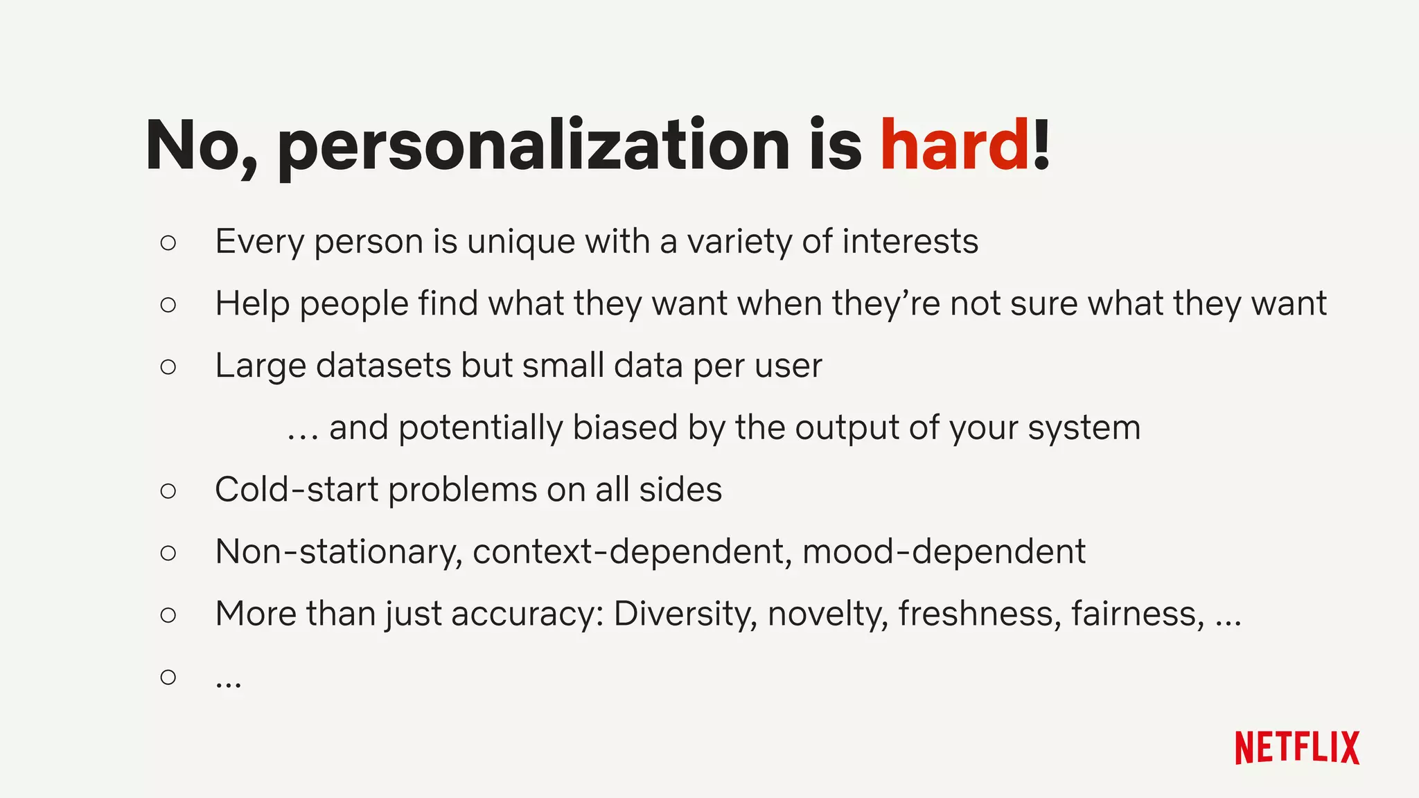 ○ Every person is unique with a variety of interests
○ Help people find what they want when they’re not sure what they want
○ Large datasets but small data per user
… and potentially biased by the output of your system
○ Cold-start problems on all sides
○ Non-stationary, context-dependent, mood-dependent
○ More than just accuracy: Diversity, novelty, freshness, fairness, ...
○ ...
No, personalization is hard!
 