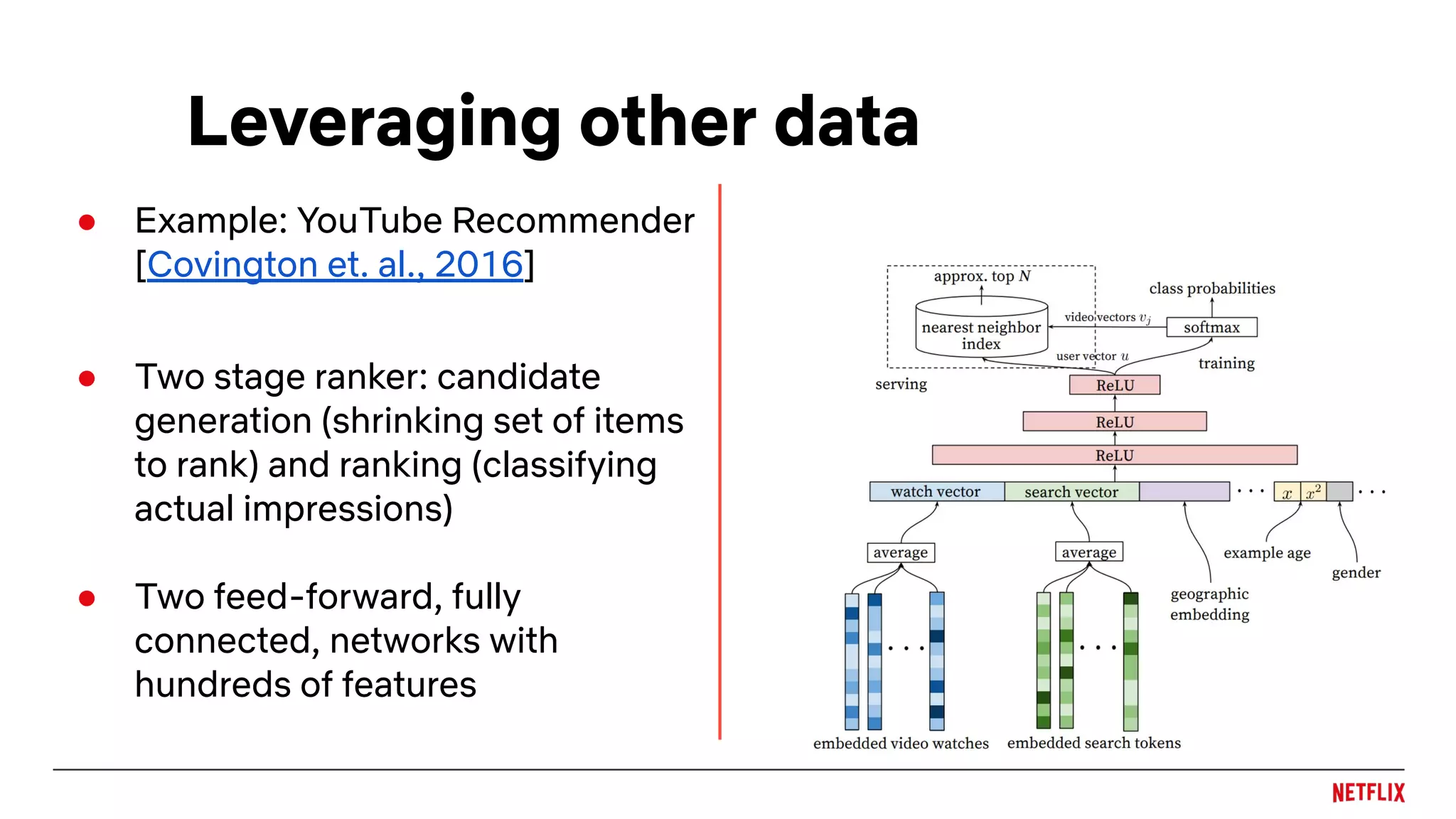 Leveraging other data
● Example: YouTube Recommender
[Covington et. al., 2016]
● Two stage ranker: candidate
generation (shrinking set of items
to rank) and ranking (classifying
actual impressions)
● Two feed-forward, fully
connected, networks with
hundreds of features
 