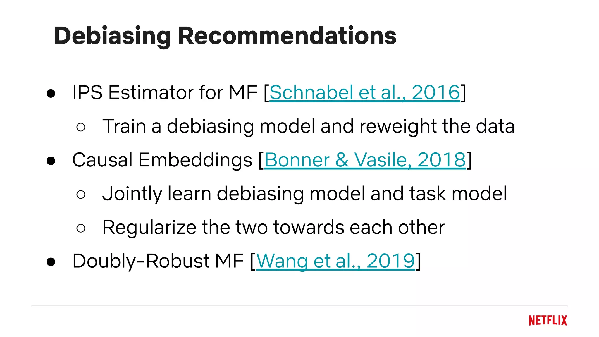 Debiasing Recommendations
● IPS Estimator for MF [Schnabel et al., 2016]
○ Train a debiasing model and reweight the data
● Causal Embeddings [Bonner & Vasile, 2018]
○ Jointly learn debiasing model and task model
○ Regularize the two towards each other
● Doubly-Robust MF [Wang et al., 2019]
 