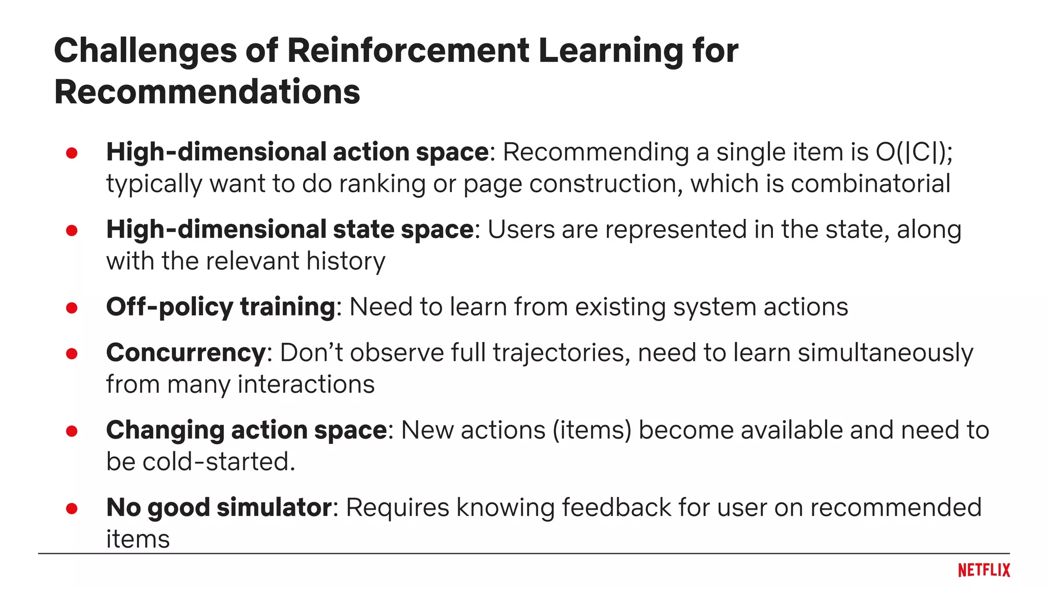 ● High-dimensional action space: Recommending a single item is O(|C|);
typically want to do ranking or page construction, which is combinatorial
● High-dimensional state space: Users are represented in the state, along
with the relevant history
● Off-policy training: Need to learn from existing system actions
● Concurrency: Don’t observe full trajectories, need to learn simultaneously
from many interactions
● Changing action space: New actions (items) become available and need to
be cold-started.
● No good simulator: Requires knowing feedback for user on recommended
items
Challenges of Reinforcement Learning for
Recommendations
 