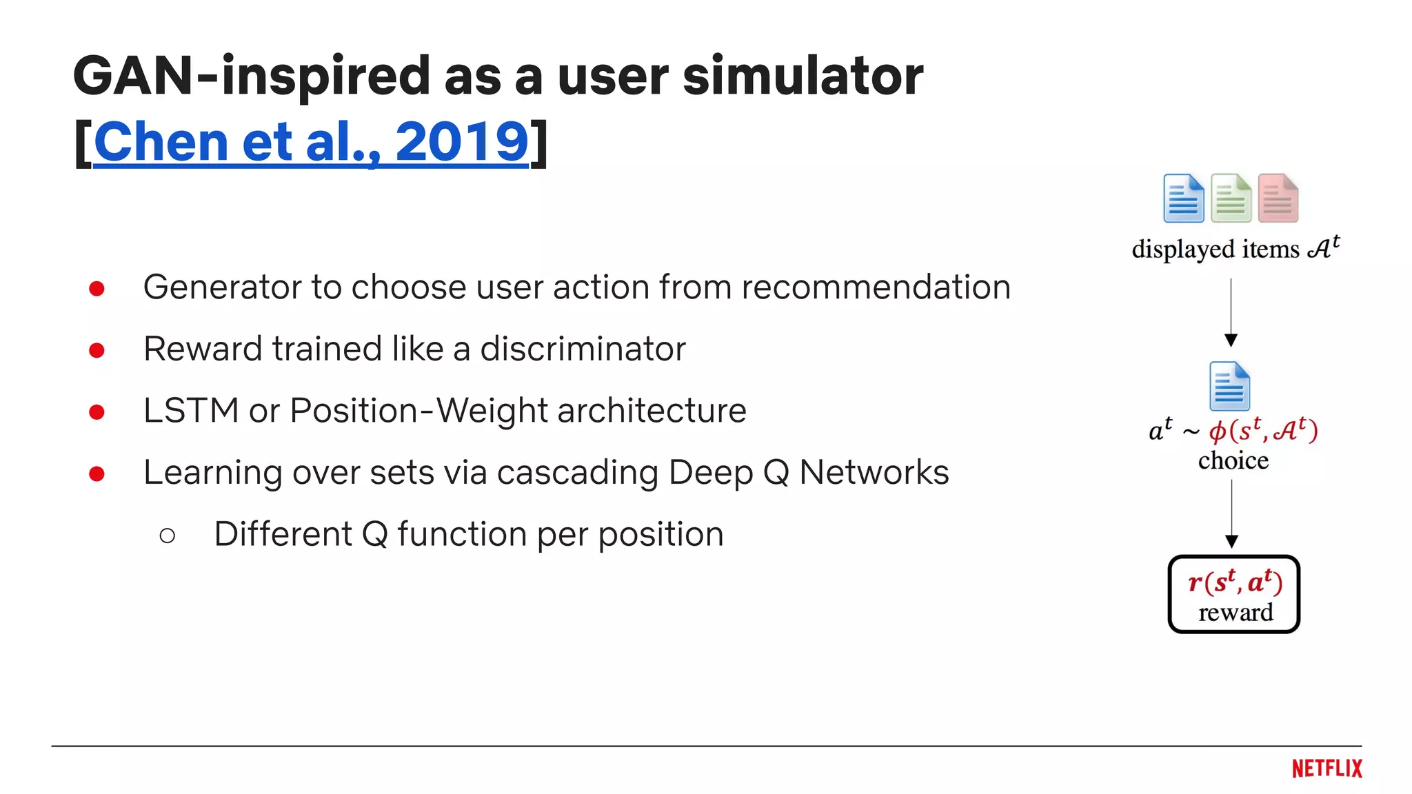 ● Generator to choose user action from recommendation
● Reward trained like a discriminator
● LSTM or Position-Weight architecture
● Learning over sets via cascading Deep Q Networks
○ Different Q function per position
GAN-inspired as a user simulator
[Chen et al., 2019]
 