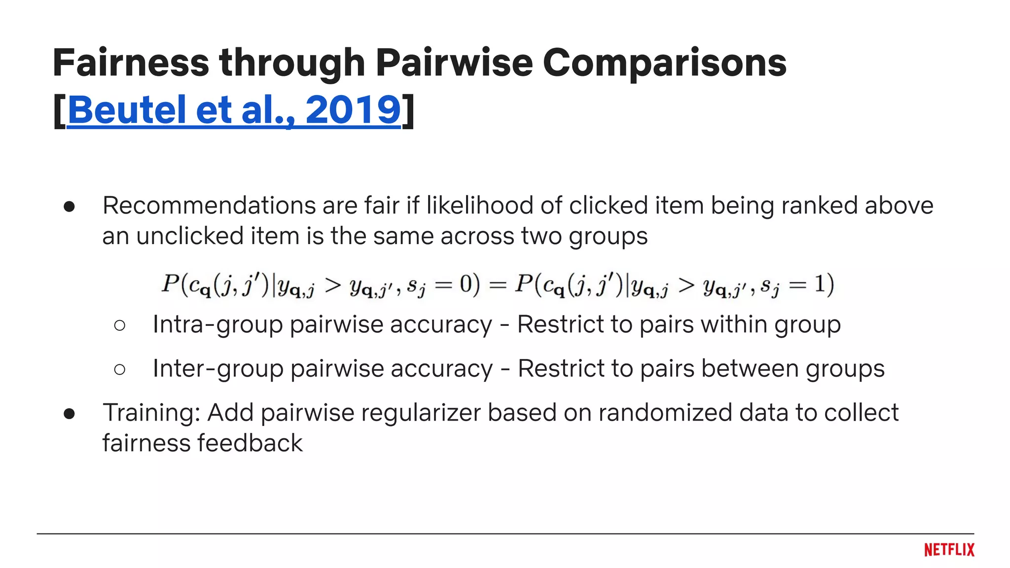 Fairness through Pairwise Comparisons
[Beutel et al., 2019]
● Recommendations are fair if likelihood of clicked item being ranked above
an unclicked item is the same across two groups
○ Intra-group pairwise accuracy - Restrict to pairs within group
○ Inter-group pairwise accuracy - Restrict to pairs between groups
● Training: Add pairwise regularizer based on randomized data to collect
fairness feedback
 
