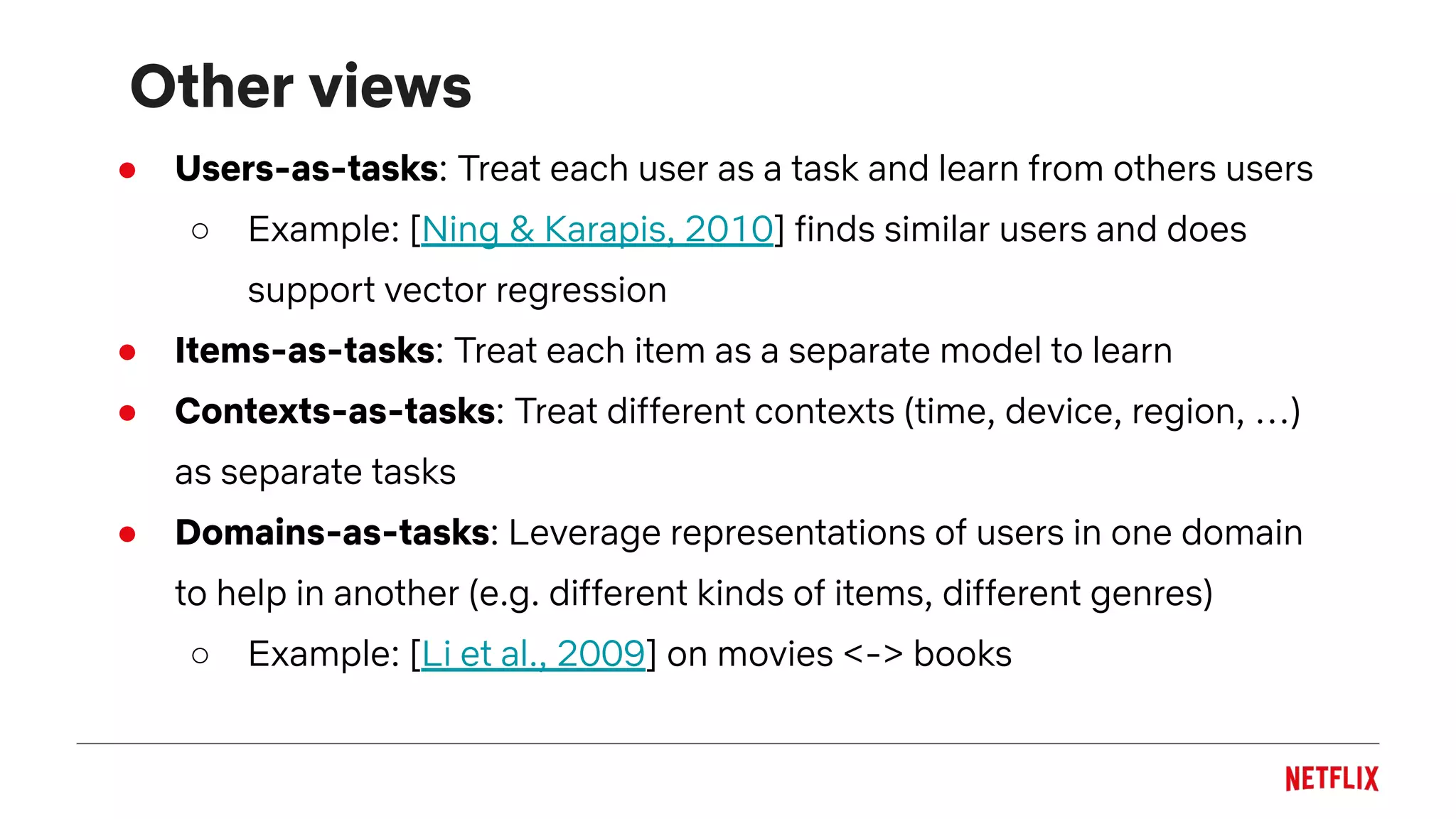 Other views
● Users-as-tasks: Treat each user as a task and learn from others users
○ Example: [Ning & Karapis, 2010] finds similar users and does
support vector regression
● Items-as-tasks: Treat each item as a separate model to learn
● Contexts-as-tasks: Treat different contexts (time, device, region, …)
as separate tasks
● Domains-as-tasks: Leverage representations of users in one domain
to help in another (e.g. different kinds of items, different genres)
○ Example: [Li et al., 2009] on movies <-> books
 