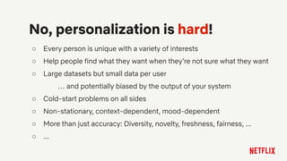 ○ Every person is unique with a variety of interests
○ Help people find what they want when they’re not sure what they want
○ Large datasets but small data per user
… and potentially biased by the output of your system
○ Cold-start problems on all sides
○ Non-stationary, context-dependent, mood-dependent
○ More than just accuracy: Diversity, novelty, freshness, fairness, ...
○ ...
No, personalization is hard!
 