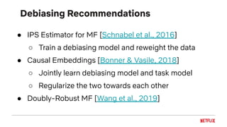 Debiasing Recommendations
● IPS Estimator for MF [Schnabel et al., 2016]
○ Train a debiasing model and reweight the data
● Causal Embeddings [Bonner & Vasile, 2018]
○ Jointly learn debiasing model and task model
○ Regularize the two towards each other
● Doubly-Robust MF [Wang et al., 2019]
 
