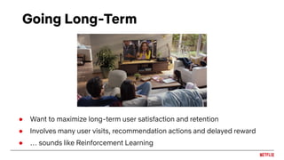 Going Long-Term
● Want to maximize long-term user satisfaction and retention
● Involves many user visits, recommendation actions and delayed reward
● … sounds like Reinforcement Learning
 