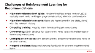 ● High-dimensional action space: Recommending a single item is O(|C|);
typically want to do ranking or page construction, which is combinatorial
● High-dimensional state space: Users are represented in the state, along
with the relevant history
● Off-policy training: Need to learn from existing system actions
● Concurrency: Don’t observe full trajectories, need to learn simultaneously
from many interactions
● Changing action space: New actions (items) become available and need to
be cold-started.
● No good simulator: Requires knowing feedback for user on recommended
items
Challenges of Reinforcement Learning for
Recommendations
 