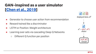 ● Generator to choose user action from recommendation
● Reward trained like a discriminator
● LSTM or Position-Weight architecture
● Learning over sets via cascading Deep Q Networks
○ Different Q function per position
GAN-inspired as a user simulator
[Chen et al., 2019]
 