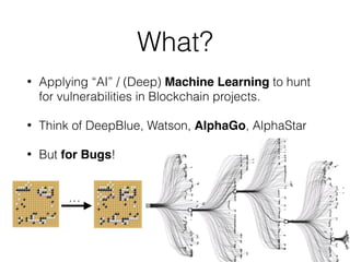 What?
• Applying “AI” / (Deep) Machine Learning to hunt
for vulnerabilities in Blockchain projects.
• Think of DeepBlue, W...