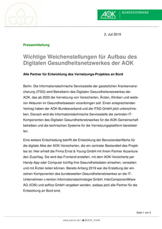 www.aok-bv.de I @AOK_Politik
Seite 1 von 3
2. Juli 2019
Pressemitteilung
Wichtige Weichenstellungen für Aufbau des
Digitalen Gesundheitsnetzwerkes der AOK
Alle Partner für Entwicklung des Vernetzungs-Projektes an Bord
Berlin. Die Informationstechnische Servicestelle der gesetzlichen Krankenversi-
cherung (ITSG) wird Betreiberin des Digitalen Gesundheitsnetzwerkes der
AOK, das ab 2020 die Vernetzung von Versicherten, Ärzten, Kliniken und weite-
ren Akteuren im Gesundheitswesen voranbringen soll. Einen entsprechenden
Vertrag haben der AOK-Bundesverband und die ITSG GmbH jetzt unterschrie-
ben. Danach wird die Informationstechnische Servicestelle die zentralen IT-
Komponenten des Digitalen Gesundheitsnetzwerkes für die AOK-Gemeinschaft
betreiben und die technischen Systeme für die Vernetzungsplattform bereitstel-
len.
Eine weitere Entscheidung betrifft die Entwicklung der Benutzeroberfläche für
die digitale Akte der AOK-Versicherten, die ein zentraler Bestandteil des Projek-
tes ist: Hier erhielt die Firma Ernst & Young GmbH mit ihrem Partner Accenture
den Zuschlag. Sie wird das Frontend erstellen, mit dem AOK-Versicherte per
Handy-App oder Computer künftig ihre Gesundheitsdaten einsehen, verwalten
und mit Ärzten teilen können. Bereits Anfang 2019 war die Erstellung der ein-
zelnen Komponenten des bundesweiten Gesundheitsnetzwerkes an die IT-
Unternehmen x-tention Informationstechnologie GmbH, InterComponentWare
AG (ICW) und soffico GmbH vergeben worden, sodass jetzt alle Partner für die
Entwicklung an Bord sind.
 