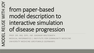 from paper-based
model description to
interactive simulation
of disease progression
PROF. DR.-ING. DIPL.-INF. DAGMAR WALTEMATH
MEDICAL INFORMATICS | INSTITUTE FOR COMMUNITY MEDICINE
UNIVERSITY MEDICINE GREIFSWALD (GERMANY)
MODELREUSEWITHJOY
 
