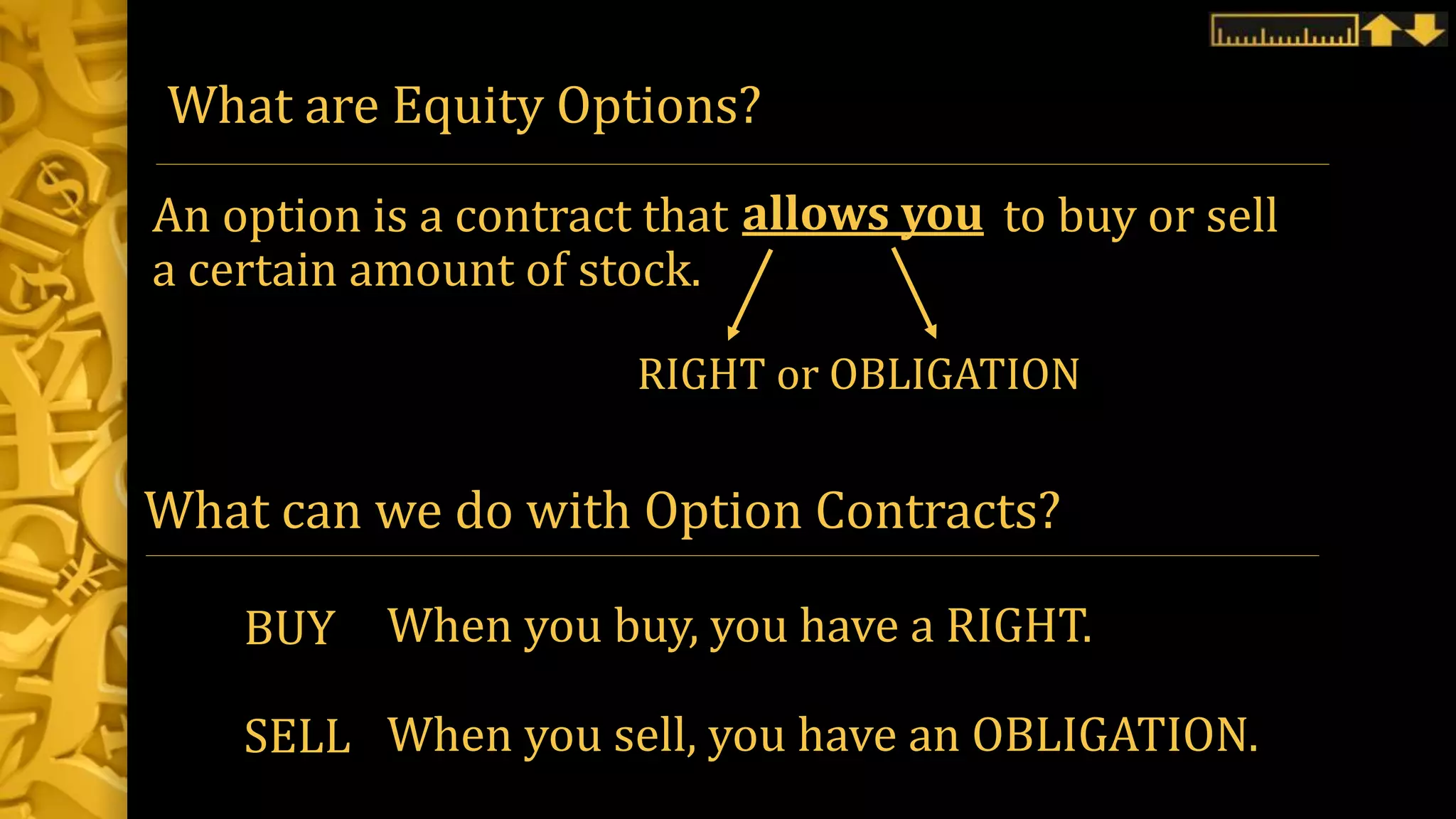What are Equity Options?
An option is a contract that to buy or sell
a certain amount of stock.
allows you
RIGHT or OBLIGATION
BUY
SELL
When you buy, you have a RIGHT.
When you sell, you have an OBLIGATION.
What can we do with Option Contracts?
 