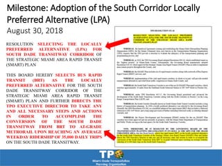 RESOLUTION SELECTING THE LOCALLY
PREFERRED ALTERNATIVE (LPA) FOR
SOUTH DADE TRANSITWAY CORRIDOR OF
THE STRATEGIC MIAMI AREA RAPID TRANSIT
(SMART) PLAN
THIS BOARD HEREBY SELECTS BUS RAPID
TRANSIT (BRT) AS THE LOCALLY
PREFERRED ALTERNATIVE FOR THE SOUTH
DADE TRANSITWAY CORRIDOR OF THE
STRATEGIC MIAMI AREA RAPID TRANSIT
(SMART) PLAN AND FURTHER DIRECTS THE
TPO EXECUTIVE DIRECTOR TO TAKE ANY
AND ALL NECESSARY STEPS AND ACTIONS
IN ORDER TO ACCOMPLISH THE
CONVERSION OF THE SOUTH DADE
TRANSITWAY FROM BRT TO AT-GRADE
METRORAIL UPON REACHING AN AVERAGE
WEEKDAY RIDERSHIP OF 35,000 DAILY TRIPS
ON THE SOUTH DADE TRANSITWAY.
Milestone: Adoption of the South Corridor Locally
Preferred Alternative (LPA)
August 30, 2018
 