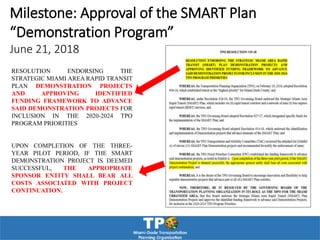 RESOLUTION ENDORSING THE
STRATEGIC MIAMI AREA RAPID TRANSIT
PLAN DEMONSTRATION PROJECTS
AND APPROVING IDENTIFIED
FUNDING FRAMEWORK TO ADVANCE
SAID DEMONSTRATION PROJECTS FOR
INCLUSION IN THE 2020-2024 TPO
PROGRAM PRIORITIES
UPON COMPLETION OF THE THREE-
YEAR PILOT PERIOD, IF THE SMART
DEMONSTRATION PROJECT IS DEEMED
SUCCESSFUL, THE APPROPRIATE
SPONSOR ENTITY SHALL BEAR ALL
COSTS ASSOCIATED WITH PROJECT
CONTINUATION.
Milestone: Approval of the SMART Plan
“Demonstration Program”
June 21, 2018
 