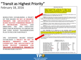 “Transit as Highest Priority”
February 18, 2016
RESOLUTION ESTABLISHING A POLICY
OF THIS BOARD TO SET AS HIGHEST
PRIORITY THE ADVANCEMENT OF
RAPID TRANSIT CORRIDOR PROJECTS
IN MIAMI-DADE COUNTY; AND
DIRECTING THE TPO EXECUTIVE
DIRECTOR OR DESIGNEE TO AMEND THE
2040 LONG RANGE TRANSPORTATION
PLAN TO INCLUDE SAID POLICY
TPO GOVERNING BOARD HEREBY
ESTABLISHES A POLICY TO SET AS
HIGHEST PRIORITY FOR THIS
COMMUNITY THE ADVANCEMENT OF
RAPID TRANSIT CORRIDOR AND
TRANSIT SUPPORTIVE PROJECTS
IN MIAMI-DADE COUNTY
 