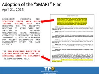 RESOLUTION ENDORSING THE
STRATEGIC MIAMI AREA RAPID
TRANSIT (SMART) PLAN AND
DIRECTING THE TPO EXECUTIVE
DIRECTOR TO WORK WITH THE
METROPOLITAN PLANNING
ORGANIZATION FISCAL PRIORITIES
COMMITTEE TO DETERMINE THE COSTS
AND POTENTIAL SOURCES OF FUNDING
FOR PROJECT DEVELOPMENT AND
ENVIRONMENT STUDY FOR SAID
PROJECTS
THE TPO EXECUTIVE DIRECTOR IS
FURTHER DIRECTED TO TAKE ALL
NECESSARY STEPS TO IMPLEMENT
THE ATTACHED SMART PLAN.
Adoption of the “SMART” Plan
April 21, 2016
 