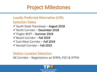 Project Milestones
Locally Preferred Alternative (LPA)
Selection Dates
 South Dade Transitway – August 2018
 North Corridor – December 2018
 Flagler BERT – Summer 2019
 Beach Corridor – Fall 2019
 East‐West Corridor – Fall 2019
 Kendall Corridor – Fall 2019
Station Location Selection
NE Corridor – Negotiations w/ SFRTA, FECI & DTPW
 