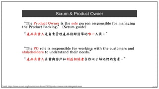 26/90
Scrum & Product Owner
“The Product Owner is the sole person responsible for managing
the Product Backlog.” (Scrum guide)
“ 產品負責人是負責管理產品待辦清單的唯一人員。”
“The PO role is responsible for working with the customers and
stakeholders to understand their needs.”
“ 產品負責人負責與客戶和利益相關者合作以了解他們的需求。”
Credit: https://www.scrum.org/forum/scrum-forum/7820/product-owner-role-delegated-team
 