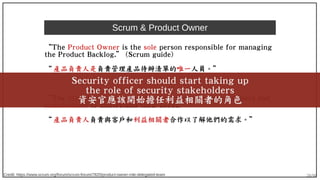 28/90
Scrum & Product Owner
“The Product Owner is the sole person responsible for managing
the Product Backlog.” (Scrum guide)
“ 產品負責人是負責管理產品待辦清單的唯一人員。”
“The PO role is responsible for working with the customers and
stakeholders to understand their needs.”
“ 產品負責人負責與客戶和利益相關者合作以了解他們的需求。”
Credit: https://www.scrum.org/forum/scrum-forum/7820/product-owner-role-delegated-team
Security officer should start taking up
the role of security stakeholders
資安官應該開始擔任利益相關者的角色
 
